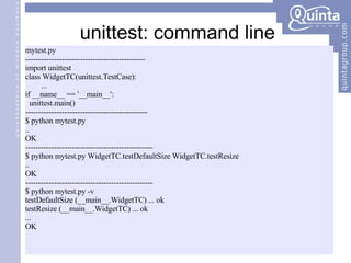 unittest: command line mytest.py ---------------------------------------------- import unittest class WidgetTC(unittest.TestCase): ... if __name__ == '__main__': unittest.main() ----------------------------------------------- $ python mytest.py .. OK ------------------------------------------------- $ python mytest.py WidgetTC.testDefaultSize WidgetTC.testResize .. OK ------------------------------------------------- $ python mytest.py -v testDefaultSize (__main__.WidgetTC) ... ok testResize (__main__.WidgetTC) ... ok ... OK 