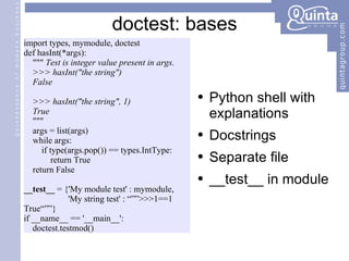 import types, mymodule, doctest def hasInt(*args): &quot;&quot;&quot;  Test is integer value present in args. >>> hasInt(&quot;the string&quot;) False >>> hasInt(&quot;the string&quot;, 1) True &quot;&quot;&quot; args = list(args) while args: if type(args.pop()) == types.IntType: return True return False __test__  = {'My module test' : mymodule, 'My string test' : “””>>>1==1 True“””} if __name__ == '__main__':  doctest.testmod() doctest: bases Python shell with explanations Docstrings  Separate file __test__ in module 