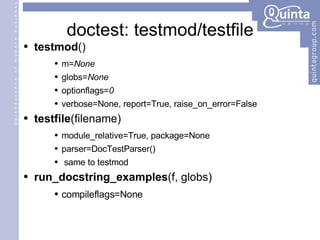 doctest: testmod/testfile testmod () m= None globs= None optionflags= 0   verbose=None, report=True, raise_on_error=False testfile (filename) module_relative=True, package=None parser=DocTestParser() same to testmod run_docstring_examples (f, globs) compileflags=None 