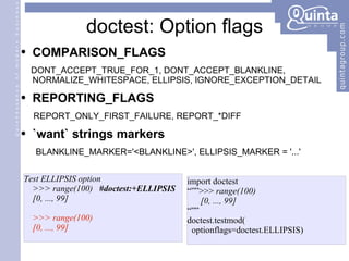 doctest: Option flags COMPARISON_FLAGS DONT_ACCEPT_TRUE_FOR_1, DONT_ACCEPT_BLANKLINE, NORMALIZE_WHITESPACE, ELLIPSIS, IGNORE_EXCEPTION_DETAIL REPORTING_FLAGS REPORT_ONLY_FIRST_FAILURE, REPORT_*DIFF `want` strings markers BLANKLINE_MARKER='<BLANKLINE>', ELLIPSIS_MARKER = '...' Test ELLIPSIS option >>> range(100)  #doctest:+ELLIPSIS [0, ..., 99] >>> range(100) [0, ..., 99] import doctest “”” >>>  range(100) [0, ..., 99] “”” doctest.testmod( optionflags=doctest.ELLIPSIS) 