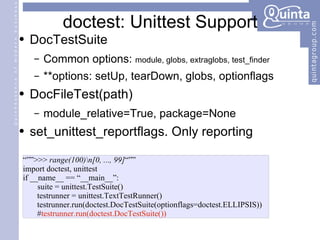 doctest: Unittest Support DocTestSuite Common options:  module, globs, extraglobs, test_finder **options: setUp, tearDown, globs, optionflags DocFileTest(path) module_relative=True, package=None set_unittest_reportflags. Only reporting “”” >>>  range(100)\n[0, ..., 99] “”” import doctest, unittest if __name__ == “__main__”: suite = unittest.TestSuite() testrunner = unittest.TextTestRunner() testrunner.run(doctest.DocTestSuite(optionflags=doctest.ELLIPSIS)) # testrunner.run(doctest.DocTestSuite()) 