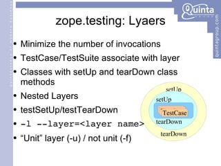 zope.testing: Lyaers Minimize the number of invocations TestCase/TestSuite associate with layer Classes with setUp and tearDown class methods Nested Layers testSetUp/testTearDown -l --layer=<layer name> “Unit” layer (-u) / not unit (-f) setUp tearDown setUp tearDown TestCase TestCase TestCase 