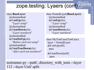 zope.testing: Lyaers (cont) class  BaseLayer : @classmethod def  setUp (cls): “ Layer setup ” @classmethod def  tearDown (cls): “ Layer teardown ” @classmethod def  testSetUp (cls): “ Before each test setup ” @classmethod def  testTearDown (cls): “ After each test teardown ” class MyTestCase(TestCase): layer = NestedLayer def setUp(self): pass def tearDown(self): pass class NestedLayer( BaseLayer) : @classmethod def  setUp (cls): “ Layer setup ” @classmethod def  tearDown (cls): “ Layer teardown ” testrunner.py --path', directory_with_tests --layer 112 --layer Unit'.split 