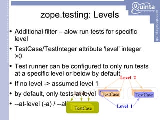zope.testing: Levels Additional filter – alow run tests for specific level TestCase/TestInteger attribute 'level' integer  >0 Test runner can be configured to only run tests at a specific level or below by default. Additional filter – alow run tests for specific level TestCase/TestInteger attribute 'level' integer  >0 Test runner can be configured to only run tests at a specific level or below by default. If no level -> assumed level 1 by default, only tests at level 1 --at-level (-a) / --all TestCase TestCase TestCase TestCase TestCase TestCase Level  1 Level  2 TestCase TestCase TestCase Level - 3 