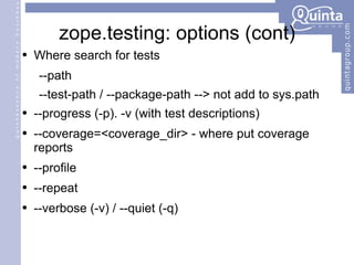 zope.testing: options (cont) Where search for tests --path  --test-path / --package-path --> not add to sys.path --progress (-p). -v (with test descriptions) --coverage=<coverage_dir> - where put coverage reports --profile --repeat --verbose (-v) / --quiet (-q) 