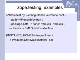 zope.testing: examples $ZH/bin/test.py  --config-file=$IH/etc/zope.conf \ --path=~/Plone/lib/python \  --package-path ~/Plone/Products Products \ -s Products.CMFQuickInstallerTool $INSTANCE_HOME/bin/zopectl test \ -s Products.CMFQuickInstallerTool 