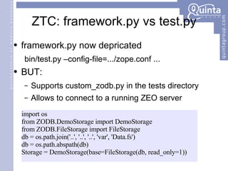 ZTC: framework.py vs test.py framework.py now depricated bin/test.py –config-file=.../zope.conf ... BUT: Supports custom_zodb.py in the tests directory Allows to connect to a running ZEO server import os from ZODB.DemoStorage import DemoStorage from ZODB.FileStorage import FileStorage db = os.path.join('..', '..', '..', 'var', 'Data.fs') db = os.path.abspath(db) Storage = DemoStorage(base=FileStorage(db, read_only=1)) 