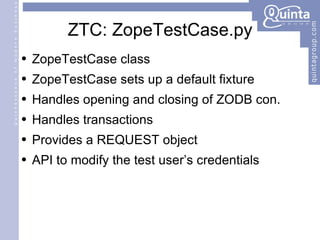 ZTC: ZopeTestCase.py ZopeTestCase class ZopeTestCase sets up a default fixture Handles opening and closing of ZODB con. Handles transactions Provides a REQUEST object API to modify the test user’s credentials 