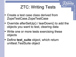 ZTC: Writing Tests Create a test case class derived from ZopeTestCase.ZopeTestCase Override afterSetUp() / tearDown() to add the objects you want to test, clearing data Write one or more tests exercising these objects Define  test_suite  object, which return unittest.TestSuite object 