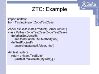 ZTC: Example import unittest from Testing import ZopeTestCase ZopeTestCase.installProduct(’SomeProduct’) class MyTest(ZopeTestCase.ZopeTestCase): def afterSetUp(self): self.folder.addDTMLMethod(’foo’) def testFoo(self): assert hasattr(self.folder, ’foo’) def test_suite(): return unittest.TestSuite(  [unittest.makeSuite(MyTest),] ) 