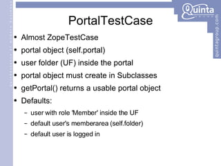 PortalTestCase Almost ZopeTestCase portal object (self.portal) user folder (UF) inside the portal portal object must create in Subclasses getPortal() returns a usable portal object Defaults: user with role 'Member' inside the UF default user's memberarea (self.folder) default user is logged in 
