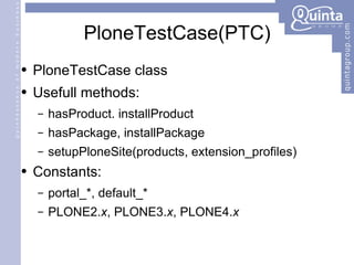 PloneTestCase(PTC) PloneTestCase class Usefull methods: hasProduct. installProduct hasPackage, installPackage setupPloneSite(products, extension_profiles) Constants: portal_*, default_* PLONE2. x , PLONE3. x , PLONE4. x 
