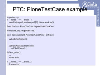 PTC: PloneTestCase example import os, sys if __name__ == '__main__': execfile(os.path.join(sys.path[0], 'framework.py')) from Products.PloneTestCase import PloneTestCase PloneTestCase.setupPloneSite() class TestDocument(PloneTestCase.PloneTestCase): def afterSetUp(self): ... def testAddDocument(self): self.failUnless(...) def test_suite(): ... return suite if __name__ == '__main__': framework() 
