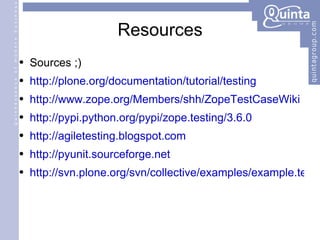 Resources Sources ;) http://plone.org/documentation/tutorial/testing http://www.zope.org/Members/shh/ZopeTestCaseWiki http://pypi.python.org/pypi/zope.testing/3.6.0 http://agiletesting.blogspot.com http://pyunit.sourceforge.net http://svn.plone.org/svn/collective/examples/example.tests/trunk 