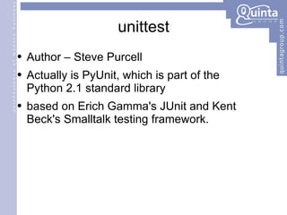 unittest Author – Steve Purcell Actually is PyUnit, which is part of the  Python 2.1 standard library based on Erich Gamma's JUnit and Kent Beck's Smalltalk testing framework. 