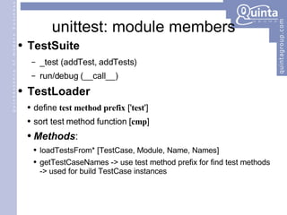 unittest: module members TestSuite _test (addTest, addTests) run/debug (__call__) TestLoader define  test method prefix  [' test '] sort test method function [ cmp ] Methods : loadTestsFrom* [TestCase, Module, Name, Names] getTestCaseNames -> use test method prefix for find test methods -> used for build TestCase instances 