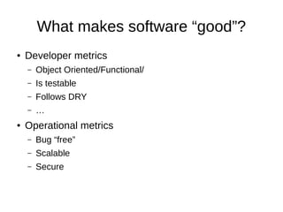 What makes software “good”?
● Developer metrics
– Object Oriented/Functional/
– Is testable
– Follows DRY
– …
● Operational metrics
– Bug “free”
– Scalable
– Secure
 