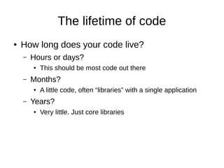 The lifetime of code
● How long does your code live?
– Hours or days?
● This should be most code out there
– Months?
● A little code, often “libraries” with a single application
– Years?
● Very little. Just core libraries
 