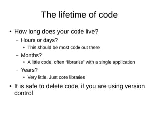 The lifetime of code
● How long does your code live?
– Hours or days?
● This should be most code out there
– Months?
● A little code, often “libraries” with a single application
– Years?
● Very little. Just core libraries
● It is safe to delete code, if you are using version
control
 