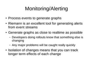 Monitoring/Alerting
● Process events to generate graphs
● Riemann is an excellent tool for generating alerts
from event streams
● Generate graphs as close to realtime as possible
– Developers doing rollouts know that something else is
changing
– Any major problems will be caught really quickly
● Isolation of changes means that you can track
longer term effects of each change
 