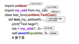 import unittest
import my_add from my_calc
class test_func(unittest.TestCase):
def test_my_add(self):
print("Test begin")
res = my_add(1, 2)
self.assertEqual(res, 3)
# 接下頁
操作待測物
一定要test開頭，拿掉
unittest不會測
繼承class
import unittest
預期結果
import 待測物
 