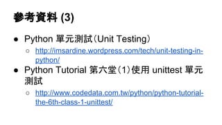 參考資料 (3)
● Python 單元測試（Unit Testing）
○ http://imsardine.wordpress.com/tech/unit-testing-in-
python/
● Python Tutorial 第六堂（1）使用 unittest 單元
測試
○ http://www.codedata.com.tw/python/python-tutorial-
the-6th-class-1-unittest/
 