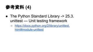 參考資料 (4)
● The Python Standard Library -> 25.3.
unittest — Unit testing framework
○ https://docs.python.org/2/library/unittest.
html#module-unittest
 