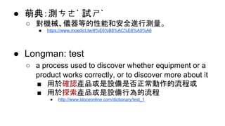 ● 萌典：測ㄘㄜˋ 試ㄕˋ
○ 對機械、儀器等的性能和安全進行測量。
■ https://www.moedict.tw/#%E6%B8%AC%E8%A9%A6
● Longman: test
○ a process used to discover whether equipment or a
product works correctly, or to discover more about it
■ 用於確認產品或是設備是否正常動作的流程或
■ 用於探索產品或是設備行為的流程
● http://www.ldoceonline.com/dictionary/test_1
 