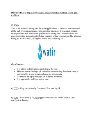 Download Link: https://www.soapui.org/downloads/download-soapui-pro-
trial.html
3) Watir
This is a functional testing tool for web applications. It supports tests executed
at the web browser and uses a ruby scripting language. It is an open-source,
cross-platform web application performance testing tool. It is one of the best
open source test automation tools that interacts with a browser just like a human
being, so it clicks links, filling out forms, and validating text.
Key Features:
 It is a free, so there are no costs to use the tool.
 This automated testing tool, suitable for conducting functional tests, is
supported by a very active and growing community.
 It supports multiple browsers on different platforms.
 It is a powerful and lightweight tool.
4) QTP – Very user-friendly Functional Test tool by HP
5) JUnit– Used mainly for Java applications and this can be used in Unit
and System Testing
 