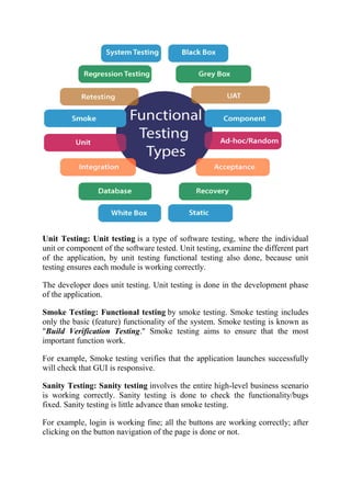 Unit Testing: Unit testing is a type of software testing, where the individual
unit or component of the software tested. Unit testing, examine the different part
of the application, by unit testing functional testing also done, because unit
testing ensures each module is working correctly.
The developer does unit testing. Unit testing is done in the development phase
of the application.
Smoke Testing: Functional testing by smoke testing. Smoke testing includes
only the basic (feature) functionality of the system. Smoke testing is known as
"Build Verification Testing." Smoke testing aims to ensure that the most
important function work.
For example, Smoke testing verifies that the application launches successfully
will check that GUI is responsive.
Sanity Testing: Sanity testing involves the entire high-level business scenario
is working correctly. Sanity testing is done to check the functionality/bugs
fixed. Sanity testing is little advance than smoke testing.
For example, login is working fine; all the buttons are working correctly; after
clicking on the button navigation of the page is done or not.
 