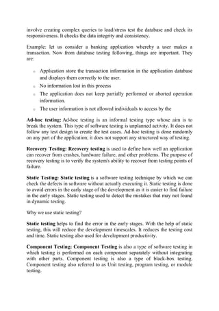 involve creating complex queries to load/stress test the database and check its
responsiveness. It checks the data integrity and consistency.
Example: let us consider a banking application whereby a user makes a
transaction. Now from database testing following, things are important. They
are:
o Application store the transaction information in the application database
and displays them correctly to the user.
o No information lost in this process
o The application does not keep partially performed or aborted operation
information.
o The user information is not allowed individuals to access by the
Ad-hoc testing: Ad-hoc testing is an informal testing type whose aim is to
break the system. This type of software testing is unplanned activity. It does not
follow any test design to create the test cases. Ad-hoc testing is done randomly
on any part of the application; it does not support any structured way of testing.
Recovery Testing: Recovery testing is used to define how well an application
can recover from crashes, hardware failure, and other problems. The purpose of
recovery testing is to verify the system's ability to recover from testing points of
failure.
Static Testing: Static testing is a software testing technique by which we can
check the defects in software without actually executing it. Static testing is done
to avoid errors in the early stage of the development as it is easier to find failure
in the early stages. Static testing used to detect the mistakes that may not found
in dynamic testing.
Why we use static testing?
Static testing helps to find the error in the early stages. With the help of static
testing, this will reduce the development timescales. It reduces the testing cost
and time. Static testing also used for development productivity.
Component Testing: Component Testing is also a type of software testing in
which testing is performed on each component separately without integrating
with other parts. Component testing is also a type of black-box testing.
Component testing also referred to as Unit testing, program testing, or module
testing.
 