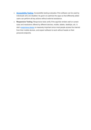  Accessibility Testing: Accessibility testing evaluates if the software can be used by
individuals who are disabled. Its goal is to optimize the apps so that differently-abled
users can perform all key actions without external assistance.
 Responsive Testing: Responsive tests verify if the app/site renders well on screen
sizes and resolutions offered by different devices, mobile, tablets, desktops, etc. A
site’s responsive design is massively important since most people access the internet
from their mobile devices, and expect software to work without hassle on their
personal endpoints.
 