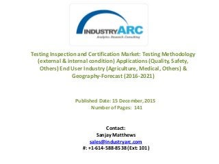 Testing Inspection and Certification Market: Testing Methodology
(external & internal condition) Applications (Quality, Safety,
Others) End User Industry (Agriculture, Medical, Others) &
Geography-Forecast (2016-2021)
Published Date: 15 December, 2015
Number of Pages: 141
Contact:
Sanjay Matthews
sales@industryarc.com
#: +1-614-588-8538 (Ext: 101)
 