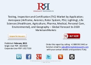 Testing, Inspection and Certification (TIC) Market by Application;
Aerospace (Airframe, Avionics, Rotor System, PSU, Lighting), Life
Sciences (Healthcare, Agriculture, Pharma, Medical, Personal Care,
Environmental), and Geography – Global Forecast to 2020
MarketsandMarkets
© RnRMarketResearch.com; sales@rnrmarketresearch.com ;
+ 1 888 391 5441
Published: February 2015
Single User PDF: US$ 4650
Corporate User PDF: US$ 7150
Order this report by calling +1 888 391 5441 or
Send an email to sales@rnrmarketresearch.com
with your contact details and questions if any.
 