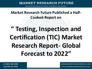 Market Research Future Published a Half-
Cooked-Report on
“ Testing, Inspection and
Certification (TIC) Market
Research Report- Global
Forecast to 2022”
 