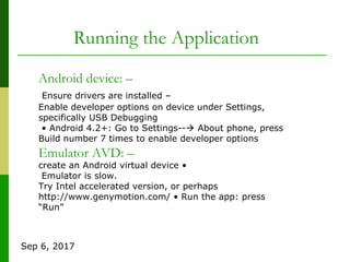 Sep 6, 2017
Android device: –
Ensure drivers are installed –
Enable developer options on device under Settings,
specifically USB Debugging
• Android 4.2+: Go to Settings-- About phone, press
Build number 7 times to enable developer options
Emulator AVD: –
create an Android virtual device •
Emulator is slow.
Try Intel accelerated version, or perhaps
http://www.genymotion.com/ • Run the app: press
“Run”
Running the Application
 
