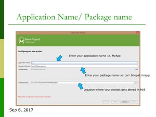 Sep 6, 2017
Application Name/ Package name
Enter your application name i.e. MyApp
Enter your package name i.e. com.bhopal.myapp
Location where your project gets stored in hdd
 
