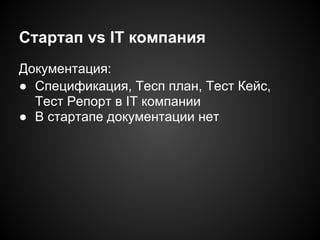 Стартап vs IT компания
Документация:
● Спецификация, Тесп план, Тест Кейс,
Тест Репорт в IT компании
● В стартапе документации нет

 