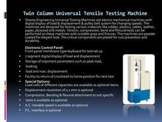 Twin Column Universal Tensile Testing Machine
 Shanta Engineering Universal Testing Machines are electro mechanical machines with
digital display of load & displacement & pulley belt system for changing speeds. The
machines are designed for testing various materials like rubber, plastics, cables, leather,
paper, plywood and metals. Tension, compression, bend and flexural tests can be
performed on these machines with suitable grips and fixtures.The machines are powder
coated for elegant look.The critical components are plated for rust prevention and
durability.
Electronic Control Panel:
Front panel membrane type keyboard for test set up
 7 segment digital display of load and displacement.
 Storage of important parameters such as peak load,
 braking
 load and max. displacement
 Facility to return of crosshead to home position for next test
 Special Options:
Load cells of different capacities are available as optional items
 Displacement resolution of 0.1 mm is optional
 Compression, Bending & flexural attachment to suit specific
 tests is available as optional.
 A.C.Variable speed is available as optional
 P.C. interface is optional
 