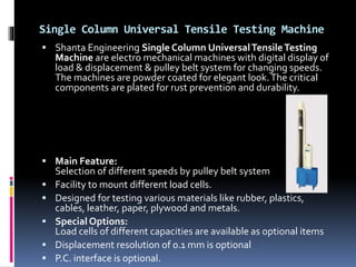 Single Column Universal Tensile Testing Machine
 Shanta Engineering Single Column UniversalTensileTesting
Machine are electro mechanical machines with digital display of
load & displacement & pulley belt system for changing speeds.
The machines are powder coated for elegant look.The critical
components are plated for rust prevention and durability.
 Main Feature:
Selection of different speeds by pulley belt system
 Facility to mount different load cells.
 Designed for testing various materials like rubber, plastics,
cables, leather, paper, plywood and metals.
 Special Options:
Load cells of different capacities are available as optional items
 Displacement resolution of 0.1 mm is optional
 P.C. interface is optional.
 