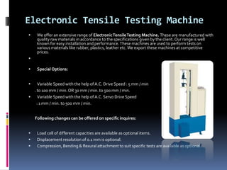 Electronic Tensile Testing Machine
 We offer an extensive range of ElectronicTensileTesting Machine. These are manufactured with
quality raw materials in accordance to the specifications given by the client. Our range is well
known for easy installation and performance.These machines are used to perform tests on
various materials like rubber, plastics, leather etc.We export these machines at competitive
prices.

 Special Options:
 Variable Speed with the help of A.C. Drive Speed : 5 mm / min
. to 100 mm / min. OR 30 mm / min. to 500 mm / min.
 Variable Speed with the help of A.C. Servo Drive Speed
: 1 mm / min. to 500 mm / min.
Following changes can be offered on specific inquires:
 Load cell of different capacities are available as optional items.
 Displacement resolution of 0.1 mm is optional.
 Compression, Bending & flexural attachment to suit specific tests are available as optional.
 