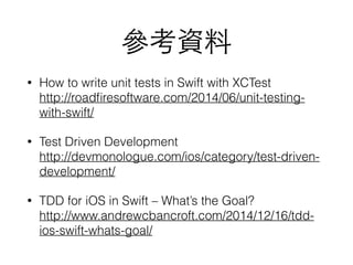 參考資料
• How to write unit tests in Swift with XCTest 
http://roadﬁresoftware.com/2014/06/unit-testing-
with-swift/
• Test Driven Development 
http://devmonologue.com/ios/category/test-driven-
development/
• TDD for iOS in Swift – What’s the Goal? 
http://www.andrewcbancroft.com/2014/12/16/tdd-
ios-swift-whats-goal/
 