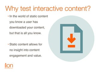 Why test interactive content?
• In the world of static content  
you know a user has  
downloaded your content,  
but that...