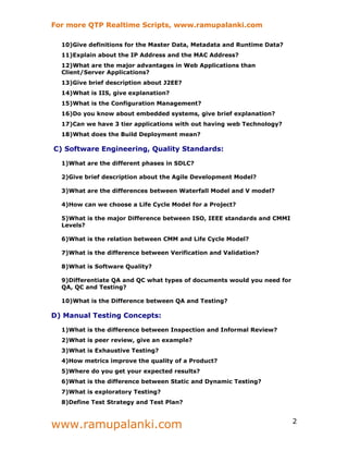 For more QTP Realtime Scripts, www.ramupalanki.com

  10)Give definitions for the Master Data, Metadata and Runtime Data?
  11)Explain about the IP Address and the MAC Address?
  12)What are the major advantages in Web Applications than
  Client/Server Applications?
  13)Give brief description about J2EE?
  14)What is IIS, give explanation?
  15)What is the Configuration Management?
  16)Do you know about embedded systems, give brief explanation?
  17)Can we have 3 tier applications with out having web Technology?
  18)What does the Build Deployment mean?

C) Software Engineering, Quality Standards:

  1)What are the different phases in SDLC?

  2)Give brief description about the Agile Development Model?

  3)What are the differences between Waterfall Model and V model?

  4)How can we choose a Life Cycle Model for a Project?

  5)What is the major Difference between ISO, IEEE standards and CMMI
  Levels?

  6)What is the relation between CMM and Life Cycle Model?

  7)What is the difference between Verification and Validation?

  8)What is Software Quality?

  9)Differentiate QA and QC what types of documents would you need for
  QA, QC and Testing?

  10)What is the Difference between QA and Testing?

D) Manual Testing Concepts:

  1)What is the difference between Inspection and Informal Review?
  2)What is peer review, give an example?
  3)What is Exhaustive Testing?
  4)How metrics improve the quality of a Product?
  5)Where do you get your expected results?
  6)What is the difference between Static and Dynamic Testing?
  7)What is exploratory Testing?
  8)Define Test Strategy and Test Plan?



www.ramupalanki.com                                                      2
 