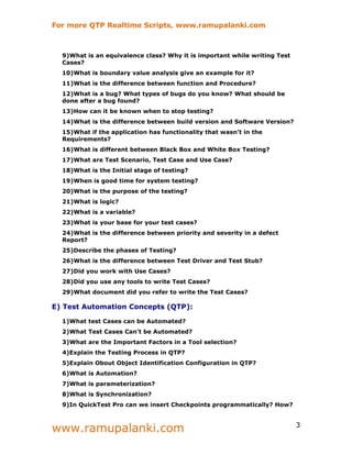 For more QTP Realtime Scripts, www.ramupalanki.com



  9)What is an equivalence class? Why it is important while writing Test
  Cases?
  10)What is boundary value analysis give an example for it?
  11)What is the difference between function and Procedure?
  12)What is a bug? What types of bugs do you know? What should be
  done after a bug found?
  13)How can it be known when to stop testing?
  14)What is the difference between build version and Software Version?
  15)What if the application has functionality that wasn’t in the
  Requirements?
  16)What is different between Black Box and White Box Testing?
  17)What are Test Scenario, Test Case and Use Case?
  18)What is the Initial stage of testing?
  19)When is good time for system testing?
  20)What is the purpose of the testing?
  21)What is logic?
  22)What is a variable?
  23)What is your base for your test cases?
  24)What is the difference between priority and severity in a defect
  Report?
  25)Describe the phases of Testing?
  26)What is the difference between Test Driver and Test Stub?
  27)Did you work with Use Cases?
  28)Did you use any tools to write Test Cases?
  29)What document did you refer to write the Test Cases?

E) Test Automation Concepts (QTP):

  1)What test Cases can be Automated?
  2)What Test Cases Can't be Automated?
  3)What are the Important Factors in a Tool selection?
  4)Explain the Testing Process in QTP?
  5)Explain Obout Object Identification Configuration in QTP?
  6)What is Automation?
  7)What is parameterization?
  8)What is Synchronization?
  9)In QuickTest Pro can we insert Checkpoints programmatically? How?



www.ramupalanki.com                                                        3
 