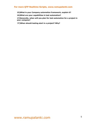 For more QTP Realtime Scripts, www.ramupalanki.com

  15)What is your Company automation framework, explain it?
  16)What are your capabilities in test automation?
  17)Generally, when will you plan for test automation for a project in
  your company?

  18)When should testing start in a project? Why?




www.ramupalanki.com                                                       5
 