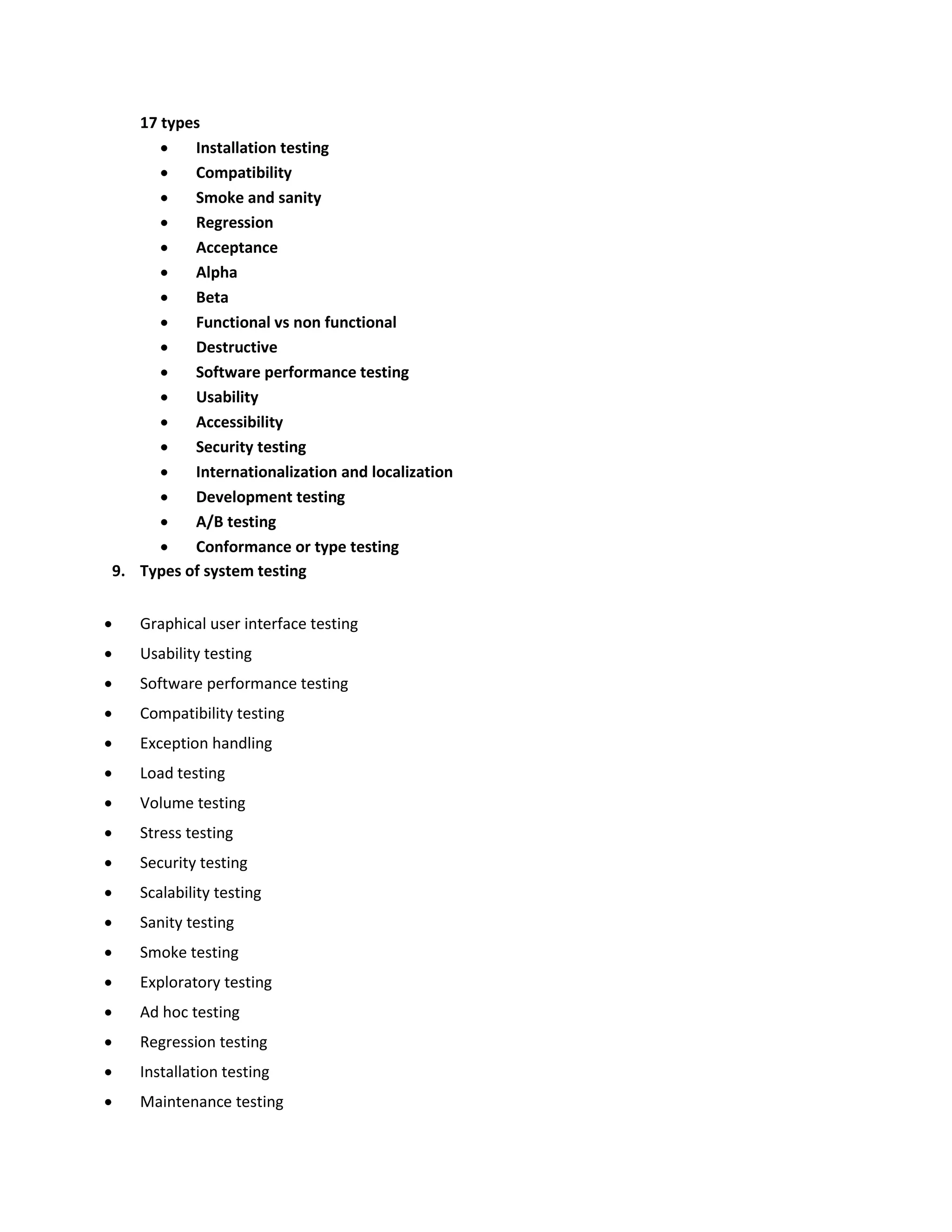 17 types  Installation testing  Compatibility  Smoke and sanity  Regression  Acceptance  Alpha  Beta  Functional vs non functional  Destructive  Software performance testing  Usability  Accessibility  Security testing  Internationalization and localization  Development testing  A/B testing  Conformance or type testing 9. Types of system testing  Graphical user interface testing  Usability testing  Software performance testing  Compatibility testing  Exception handling  Load testing  Volume testing  Stress testing  Security testing  Scalability testing  Sanity testing  Smoke testing  Exploratory testing  Ad hoc testing  Regression testing  Installation testing  Maintenance testing 