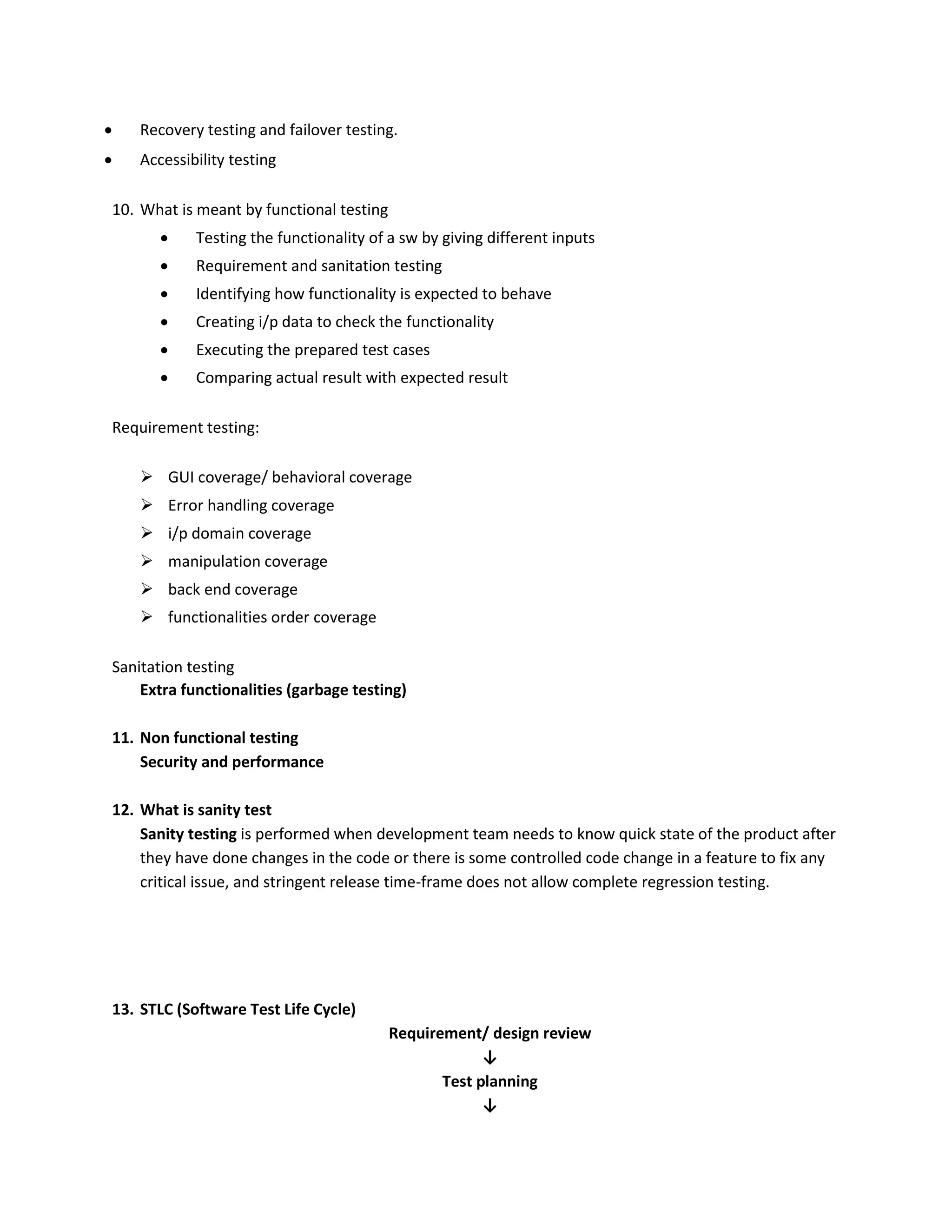  Recovery testing and failover testing.  Accessibility testing 10. What is meant by functional testing  Testing the functionality of a sw by giving different inputs  Requirement and sanitation testing  Identifying how functionality is expected to behave  Creating i/p data to check the functionality  Executing the prepared test cases  Comparing actual result with expected result Requirement testing:  GUI coverage/ behavioral coverage  Error handling coverage  i/p domain coverage  manipulation coverage  back end coverage  functionalities order coverage Sanitation testing Extra functionalities (garbage testing) 11. Non functional testing Security and performance 12. What is sanity test Sanity testing is performed when development team needs to know quick state of the product after they have done changes in the code or there is some controlled code change in a feature to fix any critical issue, and stringent release time-frame does not allow complete regression testing. 13. STLC (Software Test Life Cycle) Requirement/ design review ↓ Test planning ↓ 