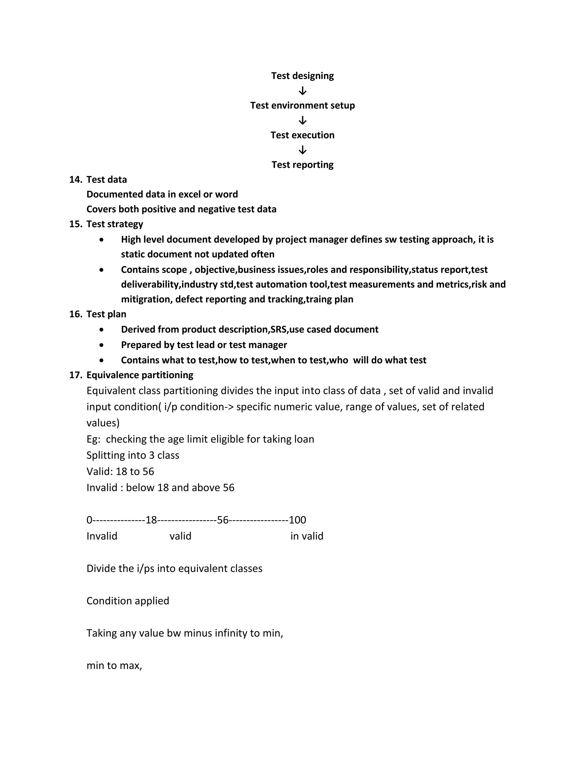 Test designing ↓ Test environment setup ↓ Test execution ↓ Test reporting 14. Test data Documented data in excel or word Covers both positive and negative test data 15. Test strategy  High level document developed by project manager defines sw testing approach, it is static document not updated often  Contains scope , objective,business issues,roles and responsibility,status report,test deliverability,industry std,test automation tool,test measurements and metrics,risk and mitigration, defect reporting and tracking,traing plan 16. Test plan  Derived from product description,SRS,use cased document  Prepared by test lead or test manager  Contains what to test,how to test,when to test,who will do what test 17. Equivalence partitioning Equivalent class partitioning divides the input into class of data , set of valid and invalid input condition( i/p condition-> specific numeric value, range of values, set of related values) Eg: checking the age limit eligible for taking loan Splitting into 3 class Valid: 18 to 56 Invalid : below 18 and above 56 0---------------18-----------------56-----------------100 Invalid valid in valid Divide the i/ps into equivalent classes Condition applied Taking any value bw minus infinity to min, min to max, 