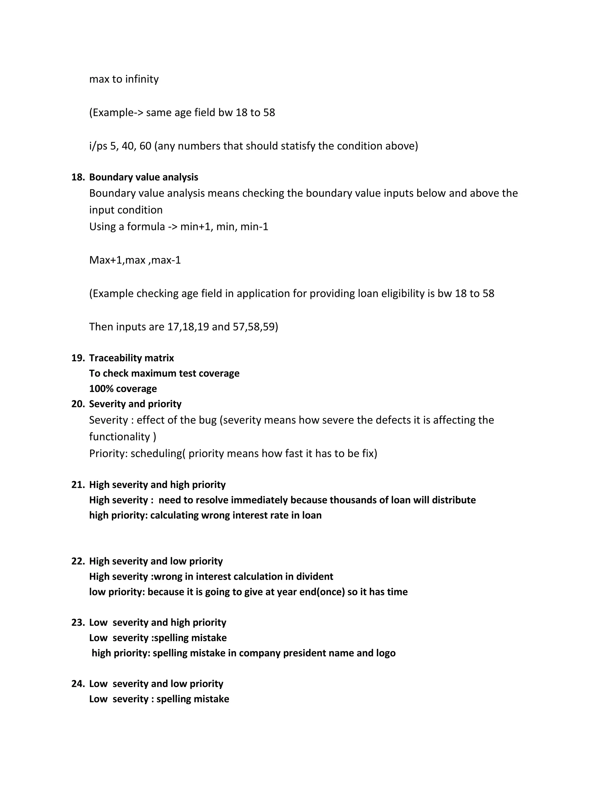 max to infinity (Example-> same age field bw 18 to 58 i/ps 5, 40, 60 (any numbers that should statisfy the condition above) 18. Boundary value analysis Boundary value analysis means checking the boundary value inputs below and above the input condition Using a formula -> min+1, min, min-1 Max+1,max ,max-1 (Example checking age field in application for providing loan eligibility is bw 18 to 58 Then inputs are 17,18,19 and 57,58,59) 19. Traceability matrix To check maximum test coverage 100% coverage 20. Severity and priority Severity : effect of the bug (severity means how severe the defects it is affecting the functionality ) Priority: scheduling( priority means how fast it has to be fix) 21. High severity and high priority High severity : need to resolve immediately because thousands of loan will distribute high priority: calculating wrong interest rate in loan 22. High severity and low priority High severity :wrong in interest calculation in divident low priority: because it is going to give at year end(once) so it has time 23. Low severity and high priority Low severity :spelling mistake high priority: spelling mistake in company president name and logo 24. Low severity and low priority Low severity : spelling mistake 